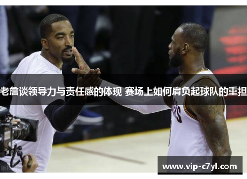 老詹谈领导力与责任感的体现 赛场上如何肩负起球队的重担