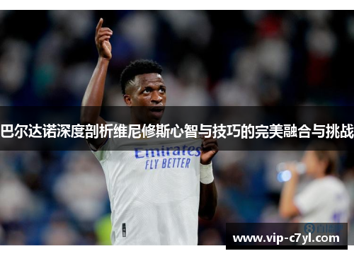 巴尔达诺深度剖析维尼修斯心智与技巧的完美融合与挑战