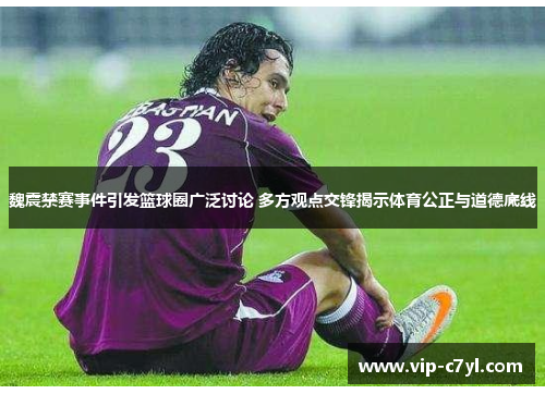 魏震禁赛事件引发篮球圈广泛讨论 多方观点交锋揭示体育公正与道德底线